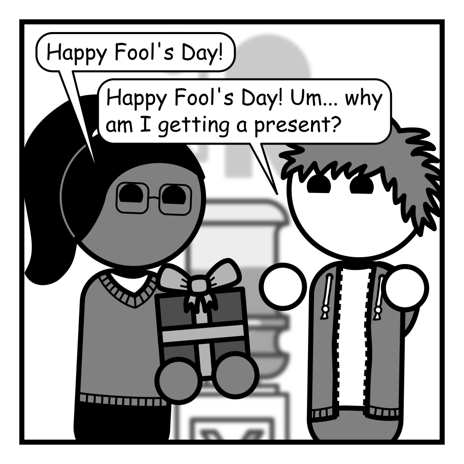 A 4 panel grayscale comic featuring a woman with a pony tail (Hannah) and a man with messy hair (Jim) in an office.
Panel 1.
Hannah is handing Jim a wrapped gift by the water cooler.
Hannah: Happy Fool's Day!
Jim: Happy Fool's Day! Um... why am I getting a present?
Panel 2.
Hannah: April 1st is a day for celebrating the fools in our life and the joy their antics bring us.
Jim: Oh, that's nice. Those people can have a rough time and we should let them know we appreciate them.
Panel 3.
Close up on Jim looking at the gift deep in thought.
Jim: Wait a minute...
Panel 4.
Jim looks up looking and says, urgently: I need to buy a gift for my dad!
